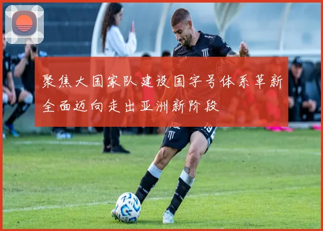 聚焦大国家队建设国字号体系革新全面迈向走出亚洲新阶段