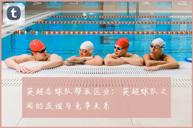 英超各球队帮派区分：英超球队之间的友谊与竞争关系