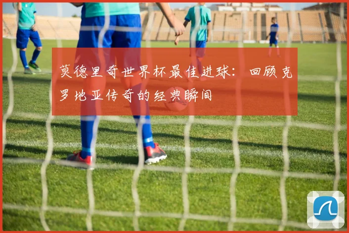 莫德里奇世界杯最佳进球:回顾克罗地亚传奇的经典瞬间